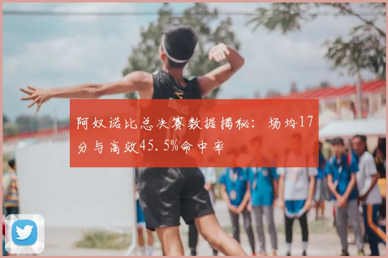 阿奴诺比总决赛数据揭秘：场均17分与高效45.5%命中率
